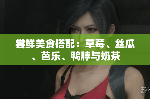 尝鲜美食搭配：草莓、丝瓜、芭乐、鸭脖与奶茶