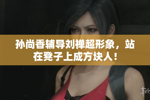 孙尚香辅导刘禅超形象，站在凳子上成方块人！