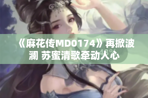 《麻花传MD0174》再掀波澜 苏蜜清歌牵动人心