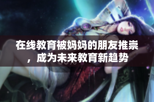 在线教育被妈妈的朋友推崇，成为未来教育新趋势