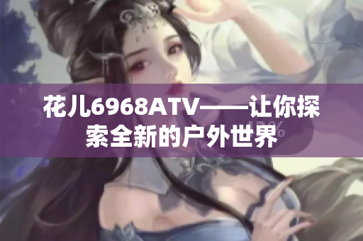 花儿6968ATV——让你探索全新的户外世界