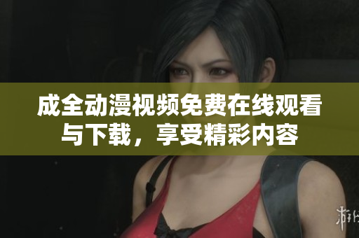 成全动漫视频免费在线观看与下载，享受精彩内容