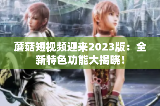 蘑菇短视频迎来2023版：全新特色功能大揭晓！