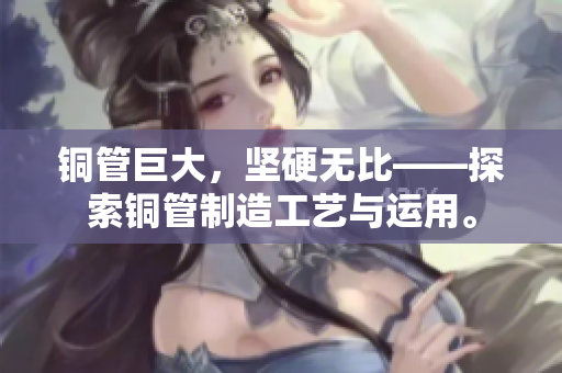 铜管巨大，坚硬无比——探索铜管制造工艺与运用。