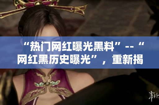 “热门网红曝光黑料”--“网红黑历史曝光”，重新揭开过去真相