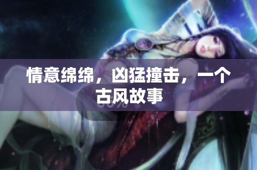 情意绵绵，凶猛撞击，一个古风故事