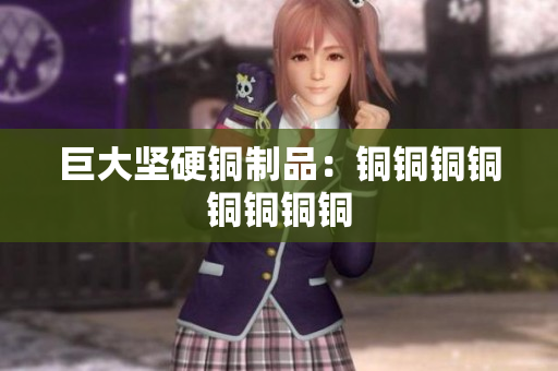 巨大坚硬铜制品：铜铜铜铜铜铜铜铜