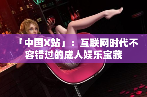 「中国X站」：互联网时代不容错过的成人娱乐宝藏