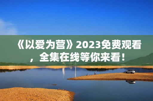 《以爱为营》2023免费观看，全集在线等你来看！