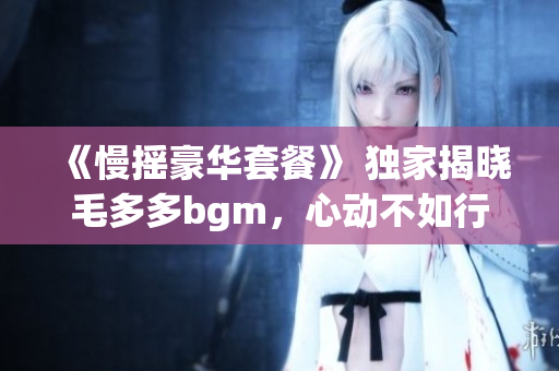 《慢摇豪华套餐》 独家揭晓毛多多bgm，心动不如行动