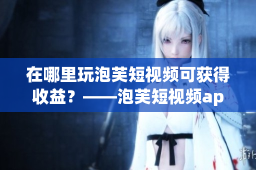 在哪里玩泡芙短视频可获得收益？——泡芙短视频app赚钱攻略