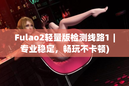 Fulao2轻量版检测线路1︱专业稳定，畅玩不卡顿)