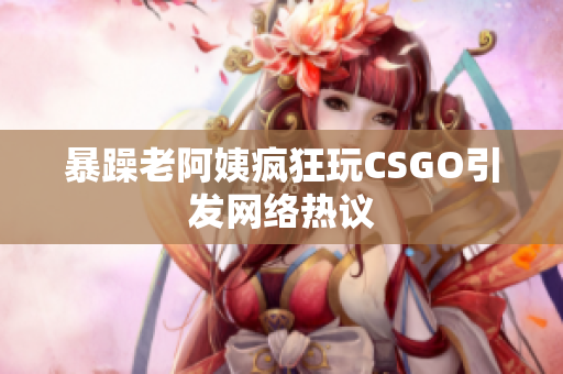 暴躁老阿姨疯狂玩CSGO引发网络热议