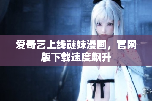 爱奇艺上线谜妹漫画，官网版下载速度飙升