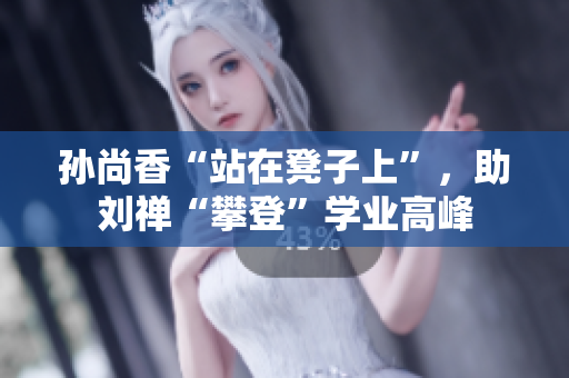 孙尚香“站在凳子上”，助刘禅“攀登”学业高峰