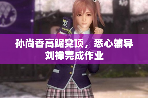 孙尚香高踞凳顶，悉心辅导刘禅完成作业