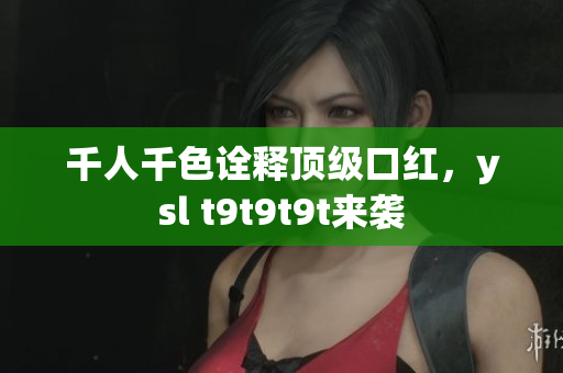 千人千色诠释顶级口红，ysl t9t9t9t来袭