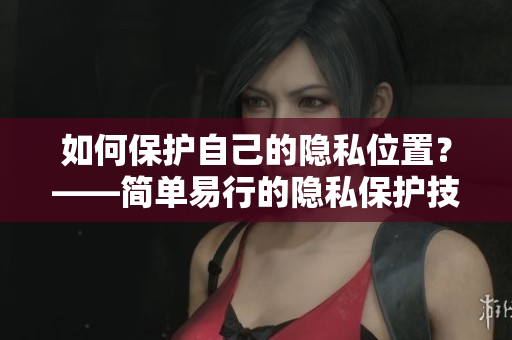 如何保护自己的隐私位置？——简单易行的隐私保护技巧