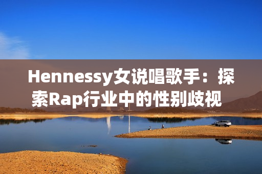 Hennessy女说唱歌手：探索Rap行业中的性别歧视  网络编辑重新构思