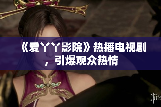 《爱丫丫影院》热播电视剧，引爆观众热情
