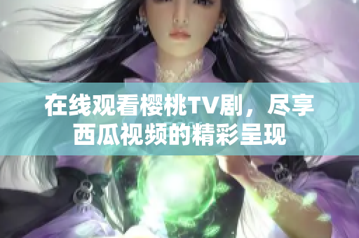 在线观看樱桃TV剧，尽享西瓜视频的精彩呈现
