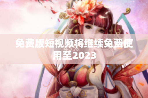 免费版短视频将继续免费使用至2023