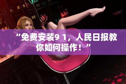 “免费安装9 1，人民日报教你如何操作！”