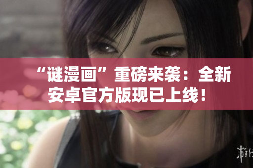 “谜漫画”重磅来袭：全新安卓官方版现已上线！
