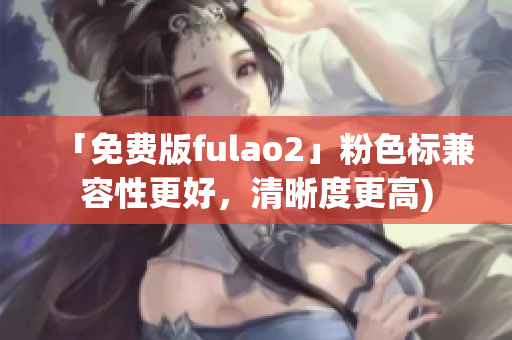 「免费版fulao2」粉色标兼容性更好，清晰度更高)