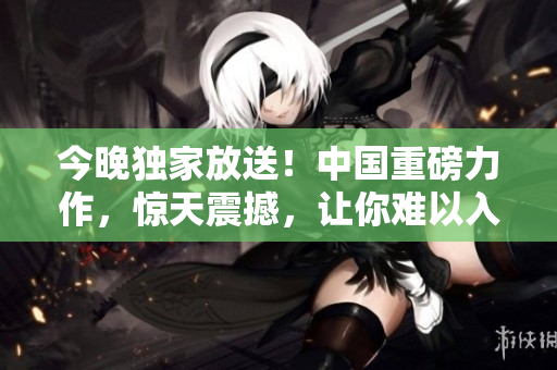今晚独家放送！中国重磅力作，惊天震撼，让你难以入眠！
