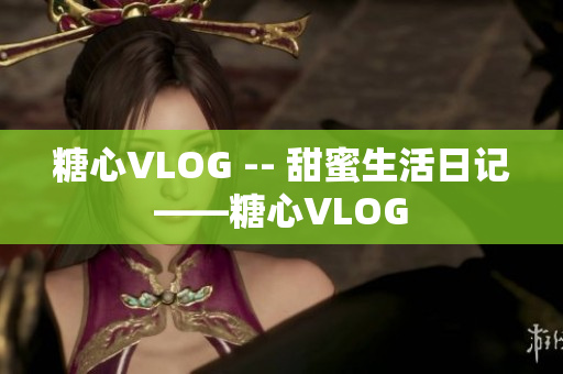 糖心VLOG -- 甜蜜生活日记——糖心VLOG