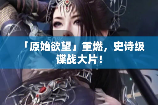 「原始欲望」重燃，史诗级谍战大片！