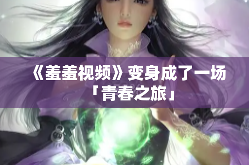 《羞羞视频》变身成了一场「青春之旅」