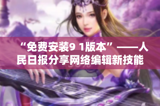 “免费安装9 1版本”——人民日报分享网络编辑新技能