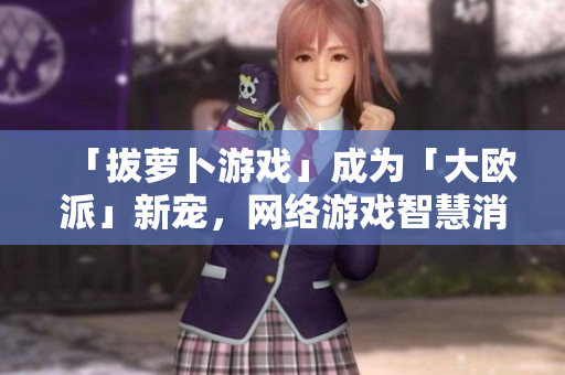 「拔萝卜游戏」成为「大欧派」新宠，网络游戏智慧消闲热力UP！