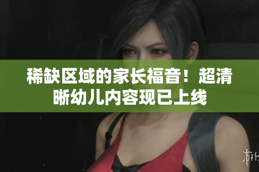 稀缺区域的家长福音！超清晰幼儿内容现已上线