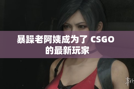 暴躁老阿姨成为了 CSGO 的最新玩家