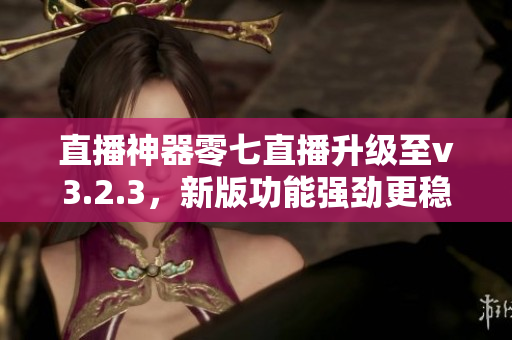 直播神器零七直播升级至v3.2.3，新版功能强劲更稳定！