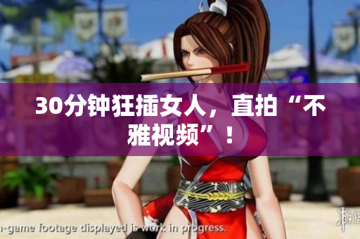 30分钟狂插女人，直拍“不雅视频”！