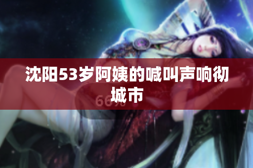 沈阳53岁阿姨的喊叫声响彻城市