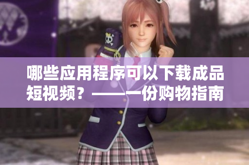 哪些应用程序可以下载成品短视频？——一份购物指南