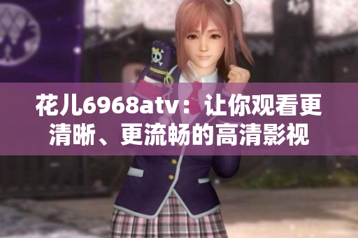 花儿6968atv：让你观看更清晰、更流畅的高清影视