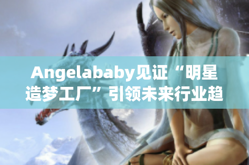 Angelababy见证“明星造梦工厂”引领未来行业趋势