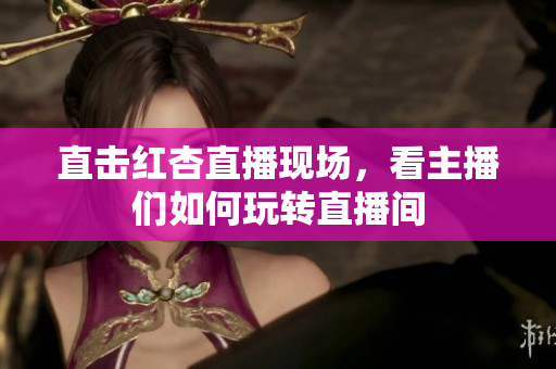 直击红杏直播现场，看主播们如何玩转直播间