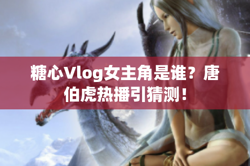 糖心Vlog女主角是谁？唐伯虎热播引猜测！
