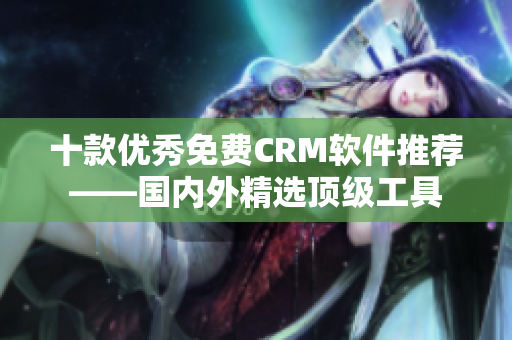 十款优秀免费CRM软件推荐——国内外精选顶级工具