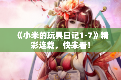 《小米的玩具日记1-7》精彩连载，快来看！