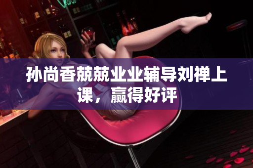 孙尚香兢兢业业辅导刘禅上课，赢得好评