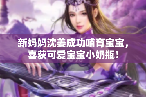 新妈妈沈姜成功哺育宝宝，喜获可爱宝宝小奶瓶！