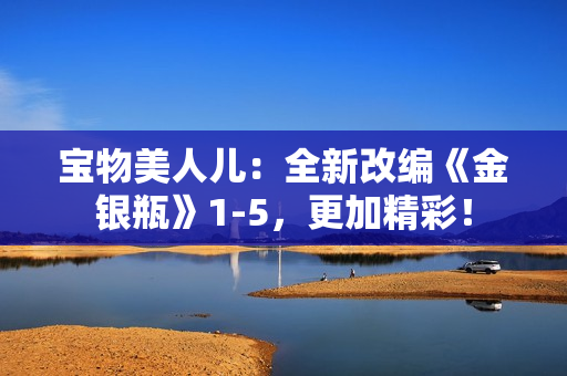 宝物美人儿：全新改编《金银瓶》1-5，更加精彩！